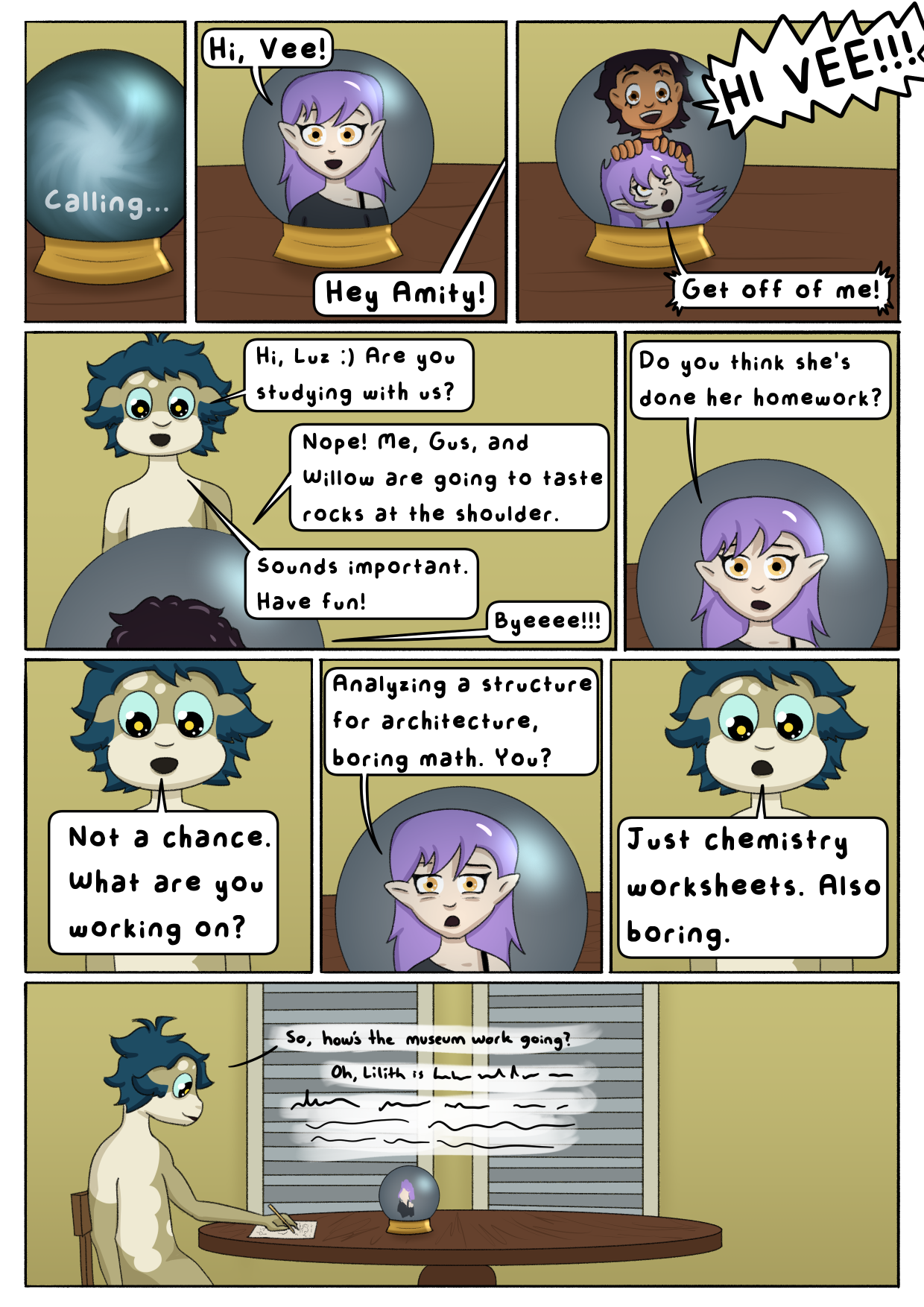 Digital multipanel comic. We see a crystal ball that says "Calling...". The image of Amity appears in it, saying "Hi, Vee!". Basilisk Vee replies "Hey Amity!". Suddenly, Luz appears in frame, pushing Amity aside to yell "HI VEE!!!" while Amity complains "Get off of me!". Vee says "Hi, Luz :) Are you studying with us?". Luz says "Nope! Me, Gus, and Willow are going to taste rocks at the shoulder." Vee says "Sounds important. Have fun!". Luz replies "Byeeee!!!". Amity asks "Do you think she's done her homework?". Vee says "Not a chance. What are you working on?". Amity replies "Analyzing a structure for architecture, boring math. You?". Vee says "Just chemistry worksheets. Also boring.". Cut to a wide shot of Vee writing on paper at the Noceda kitchen table. She says "So, how's the museum work going?". Amity says "Oh, Lilith is..." before the text becomes unintelligible in a visual representation of audio fading out.